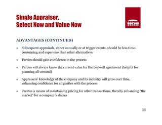 38 
Single Appraiser, 
Select Now and Value Now 
ADVANTAGES (CONTINUED) 
» Subsequent appraisals, either annually or at trigger events, should be less time-consuming 
and expensive than other alternatives 
» Parties should gain confidence in the process 
» Parties will always know the current value for the buy-sell agreement (helpful for 
planning all-around) 
» Appraisers’ knowledge of the company and its industry will grow over time, 
enhancing confidence for all parties with the process 
» Creates a means of maintaining pricing for other transactions, thereby enhancing “the 
market” for a company’s shares 
 