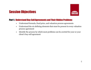 4 
Session Objectives 
Part 1: Understand Buy-Sell Agreements and Their Hidden Problems 
» Understand formula, fixed price, and valuation process agreements 
» Understand the six defining elements that must be present in every valuation 
process agreement 
» Identify the process by which most problems can be averted for your or your 
client’s buy-sell agreement 
 