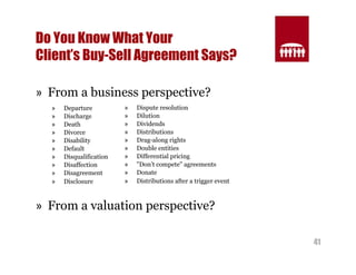 41 
Do You Know What Your 
Client’s Buy-Sell Agreement Says? 
» From a business perspective? 
» Departure 
» Discharge 
» Death 
» Divorce 
» Disability 
» Default 
» Disqualification 
» Disaffection 
» Disagreement 
» Disclosure 
» Dispute resolution 
» Dilution 
» Dividends 
» Distributions 
» Drag-along rights 
» Double entities 
» Differential pricing 
» "Don’t compete" agreements 
» Donate 
» Distributions after a trigger event 
» From a valuation perspective? 
 