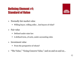 43 
Defining Element #1: 
Standard of Value 
» Normally fair market value 
§ Willing buyer, willing seller….but buyers of what? 
» Fair value 
§ Defined under state law 
§ A defined term, of sorts, under accounting rules 
» Investment value 
§ From the perspective of whom? 
» “The Value,” “Going Concern Value,” and on and on and on… 
 