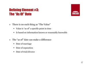 47 
Defining Element #3: 
The “As Of” Date 
» There is no such thing as “The Value” 
§ Value is “as of” a specific point in time 
§ Is based on information known or reasonably knowable 
» The “as of” date can make a difference 
§ Date of marriage 
§ Date of separation 
§ Date of trial/divorce 
 