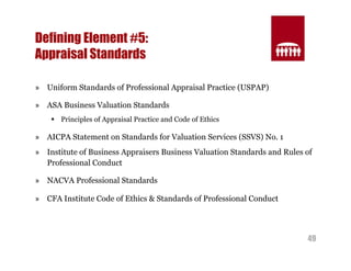 49 
Defining Element #5: 
Appraisal Standards 
» Uniform Standards of Professional Appraisal Practice (USPAP) 
» ASA Business Valuation Standards 
§ Principles of Appraisal Practice and Code of Ethics 
» AICPA Statement on Standards for Valuation Services (SSVS) No. 1 
» Institute of Business Appraisers Business Valuation Standards and Rules of 
Professional Conduct 
» NACVA Professional Standards 
» CFA Institute Code of Ethics & Standards of Professional Conduct 
 
