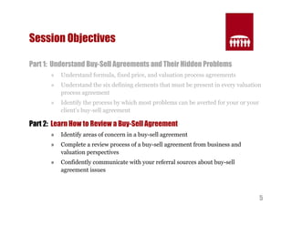 5 
Session Objectives 
Part 1: Understand Buy-Sell Agreements and Their Hidden Problems 
» Understand formula, fixed price, and valuation process agreements 
» Understand the six defining elements that must be present in every valuation 
process agreement 
» Identify the process by which most problems can be averted for your or your 
client’s buy-sell agreement 
Part 2: Learn How to Review a Buy-Sell Agreement 
» Identify areas of concern in a buy-sell agreement 
» Complete a review process of a buy-sell agreement from business and 
valuation perspectives 
» Confidently communicate with your referral sources about buy-sell 
agreement issues 
 
