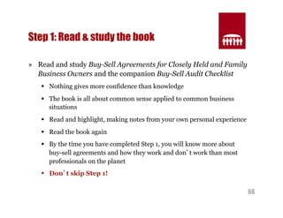 66 
Step 1: Read & study the book 
» Read and study Buy-Sell Agreements for Closely Held and Family 
Business Owners and the companion Buy-Sell Audit Checklist 
§ Nothing gives more confidence than knowledge 
§ The book is all about common sense applied to common business 
situations 
§ Read and highlight, making notes from your own personal experience 
§ Read the book again 
§ By the time you have completed Step 1, you will know more about 
buy-sell agreements and how they work and don’t work than most 
professionals on the planet 
§ Don’t skip Step 1! 
 