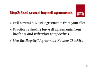 67 
Step 2: Read several buy-sell agreements 
» Pull several buy-sell agreements from your files 
» Practice reviewing buy-sell agreements from 
business and valuation perspectives 
» Use the Buy-Sell Agreement Review Checklist 
 