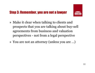 68 
Step 3: Remember, you are not a lawyer 
» Make it clear when talking to clients and 
prospects that you are talking about buy-sell 
agreements from business and valuation 
perspectives - not from a legal perspective 
» You are not an attorney (unless you are …) 
 