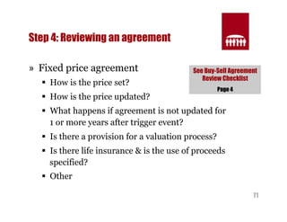 See Buy-Sell Agreement 
Review Checklist 
71 
Step 4: Reviewing an agreement 
» Fixed price agreement 
§ How is the price set? 
§ How is the price updated? 
§ What happens if agreement is not updated for 
1 or more years after trigger event? 
§ Is there a provision for a valuation process? 
§ Is there life insurance & is the use of proceeds 
specified? 
§ Other 
Page 4 
 