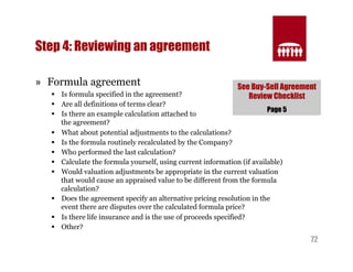 See Buy-Sell Agreement 
Review Checklist 
72 
Step 4: Reviewing an agreement 
» Formula agreement 
§ Is formula specified in the agreement? 
§ Are all definitions of terms clear? 
§ Is there an example calculation attached to 
the agreement? 
§ What about potential adjustments to the calculations? 
§ Is the formula routinely recalculated by the Company? 
§ Who performed the last calculation? 
§ Calculate the formula yourself, using current information (if available) 
§ Would valuation adjustments be appropriate in the current valuation 
that would cause an appraised value to be different from the formula 
calculation? 
§ Does the agreement specify an alternative pricing resolution in the 
event there are disputes over the calculated formula price? 
§ Is there life insurance and is the use of proceeds specified? 
§ Other? 
Page 5 
 