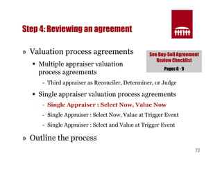 73 
Step 4: Reviewing an agreement 
» Valuation process agreements 
§ Multiple appraiser valuation 
process agreements 
- Third appraiser as Reconciler, Determiner, or Judge 
§ Single appraiser valuation process agreements 
- Single Appraiser : Select Now, Value Now 
- Single Appraiser : Select Now, Value at Trigger Event 
- Single Appraiser : Select and Value at Trigger Event 
» Outline the process 
See Buy-Sell Agreement 
Review Checklist 
Pages 6 - 9 
 