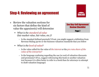 See Buy-Sell Agreement 
Review Checklist 
75 
Step 4: Reviewing an agreement 
» Review the valuation sections for 
six factors that define the kind of 
value the appraiser(s) will determine 
§ What is the standard of value 
Page 7 
(fair market value, fair value, etc.)? 
- Is the standard defined precisely? If not, you might suggest a definition from 
Revenue Ruling 59-60 or the business valuation standards that you follow 
§ What is the level of value? 
- Is the value called for the value of the interest or the pro rata share of the 
value of the enterprise? 
- Is the language confusing regarding the use (or not) of valuation discounts 
and premiums? (If so, suggest referencing this book or another valuation 
text because it is often better to refer to a book than for attorneys to attempt 
to draft valuation language) 
 