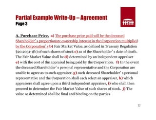 77 
Partial Example Write-Up – Agreement 
Page 3 
A. Purchase Price. a) The purchase price paid will be the deceased 
Shareholder’s proportionate ownership interest in the Corporation multiplied 
by the Corporation’s b) Fair Market Value, as defined in Treasury Regulation 
§20.2031-1(b) of such shares of stock c) as of the Shareholder’s date of death. 
The Fair Market Value shall be d) determined by an independent appraiser 
e) with the cost of the appraisal being paid by the Corporation. f) In the event 
the deceased Shareholder’s personal representative and the Corporation are 
unable to agree as to such appraiser, g) such deceased Shareholder’s personal 
representative and the Corporation shall each select an appraiser, h) which 
appraisers shall agree upon a third independent appraiser, i) who shall then 
proceed to determine the Fair Market Value of such shares of stock. j) The 
value so determined shall be final and binding on the parties. 
 