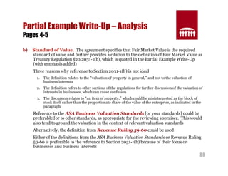 80 
Partial Example Write-Up – Analysis 
Pages 4-5 
b) Standard of Value. The agreement specifies that Fair Market Value is the required 
standard of value and further provides a citation to the definition of Fair Market Value as 
Treasury Regulation §20.2031-1(b), which is quoted in the Partial Example Write-Up 
(with emphasis added) 
Three reasons why reference to Section 2031-1(b) is not ideal 
1. The definition relates to the “valuation of property in general,” and not to the valuation of 
business interests 
2. The definition refers to other sections of the regulations for further discussion of the valuation of 
interests in businesses, which can cause confusion 
3. The discussion relates to “an item of property,” which could be misinterpreted as the block of 
stock itself rather than the proportionate share of the value of the enterprise, as indicated in the 
paragraph 
Reference to the ASA Business Valuation Standards [or your standards] could be 
preferable [or to other standards, as appropriate for the reviewing appraiser. This would 
also tend to ground the valuation in the context of relevant valuation standards 
Alternatively, the definition from Revenue Ruling 59-60 could be used 
Either of the definitions from the ASA Business Valuation Standards or Revenue Ruling 
59-60 is preferable to the reference to Section 2031-1(b) because of their focus on 
businesses and business interests 
 