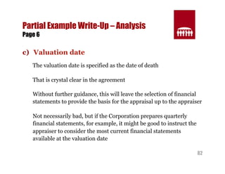 82 
Partial Example Write-Up – Analysis 
Page 6 
c) Valuation date 
The valuation date is specified as the date of death 
That is crystal clear in the agreement 
Without further guidance, this will leave the selection of financial 
statements to provide the basis for the appraisal up to the appraiser 
Not necessarily bad, but if the Corporation prepares quarterly 
financial statements, for example, it might be good to instruct the 
appraiser to consider the most current financial statements 
available at the valuation date 
 