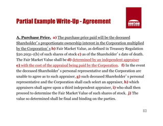 83 
Partial Example Write-Up - Agreement 
A. Purchase Price. a) The purchase price paid will be the deceased 
Shareholder’s proportionate ownership interest in the Corporation multiplied 
by the Corporation’s b) Fair Market Value, as defined in Treasury Regulation 
§20.2031-1(b) of such shares of stock c) as of the Shareholder’s date of death. 
The Fair Market Value shall be d) determined by an independent appraiser 
e) with the cost of the appraisal being paid by the Corporation. f) In the event 
the deceased Shareholder’s personal representative and the Corporation are 
unable to agree as to such appraiser, g) such deceased Shareholder’s personal 
representative and the Corporation shall each select an appraiser, h) which 
appraisers shall agree upon a third independent appraiser, i) who shall then 
proceed to determine the Fair Market Value of such shares of stock. j) The 
value so determined shall be final and binding on the parties. 
 