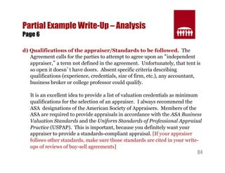 84 
Partial Example Write-Up – Analysis 
Page 6 
d) Qualifications of the appraiser/Standards to be followed. The 
Agreement calls for the parties to attempt to agree upon an “independent 
appraiser,” a term not defined in the agreement. Unfortunately, that tent is 
so open it doesn’t have doors. Absent specific criteria describing 
qualifications (experience, credentials, size of firm, etc.), any accountant, 
business broker or college professor could qualify. 
It is an excellent idea to provide a list of valuation credentials as minimum 
qualifications for the selection of an appraiser. I always recommend the 
ASA designations of the American Society of Appraisers. Members of the 
ASA are required to provide appraisals in accordance with the ASA Business 
Valuation Standards and the Uniform Standards of Professional Appraisal 
Practice (USPAP). This is important, because you definitely want your 
appraiser to provide a standards-compliant appraisal. [If your appraiser 
follows other standards, make sure those standards are cited in your write-ups 
of reviews of buy-sell agreements] 
 