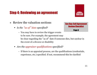 See Buy-Sell Agreement 
Review Checklist 
85 
Step 4: Reviewing an agreement 
» Review the valuation sections 
§ Is the “as of” date specified? 
Page 8 
- You may have to review the trigger events 
to be sure. For example, the agreement may 
be clear regarding the “as of” date if someone dies, but unclear in 
the event of a divorce or disability 
§ Are the appraiser qualifications specified? 
- If there is an appraisal process, are the qualifications (credentials, 
experience, etc.) specified. If not, recommend this be clarified 
 