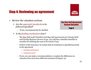 See Buy-Sell Agreement 
Review Checklist 
86 
Step 4: Reviewing an agreement 
» Review the valuation sections 
§ Are the appraisal standards to be 
followed specified? 
- If not, recommend this be clarified 
§ Is the funding mechanism clear? 
Page 9 
- The Buy-Sell Audit Checklist (and Buy-Sell Agreements for Closely Held 
and Family Business Owners at pp. 125-128) has a detailed checklist to 
consider for defining the note to be issued, if any 
- If there is life insurance, be certain that its treatment is specified precisely 
in the agreement 
» Funding mechanism? 
» Corporate asset? 
- If not, you can make a recommendation or explain the differences in 
valuation that arise from different treatment (Chapter 15) 
 