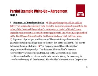 87 
Partial Example Write-Up – Agreement 
Page 8 
B. Payment of Purchase Price. a) The purchase price will be paid by 
delivery of a signed promissory note from the Corporation made payable to the 
order of the deceased Shareholder’s estate over a period of five (5) years, 
together with interest at a variable rate equivalent to the Prime Rate published 
in the Wall Street Journal on the first business day of each calendar year. 
b) Payments of principal and interest will be made in equal consecutive 
quarterly installments beginning on the first day of the sixth (6th) full month 
following the date of death. c) The Corporation will have the right of 
prepayment without penalty. The deceased Shareholder’s Personal 
Representative will execute and transfer to the Corporation his stock 
certificates and will execute such other documents as may be necessary to 
transfer and convey all the deceased Shareholder’s interest to the Corporation. 
 