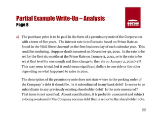88 
Partial Example Write-Up – Analysis 
Page 8 
a) The purchase price is to be paid in the form of a promissory note of the Corporation 
with a term of five years. The interest rate is to fluctuate based on Prime Rate as 
found in the Wall Street Journal on the first business day of each calendar year. This 
could be confusing. Suppose death occurred on November 30, 20xx. Is the rate to be 
set for the first six months at the Prime Rate on January 2, 20xx, or is the rate to be 
set at that level for one month and then change to the rate on January 2, 20xx(+1)? 
This may seem trivial, but it could mean significant dollars to one side or the other 
depending on what happened to rates in 20xx. 
The description of the promissory note does not state where in the pecking order of 
the Company’s debt it should lie. Is it subordinated to any bank debt? Is senior to or 
subordinate to any previously existing shareholder debt? Is the note unsecured? 
That issue is not specified. Absent specification, it is probably unsecured and subject 
to being weakened if the Company secures debt that is senior to the shareholder note. 
 