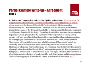 89 
Partial Example Write-Up – Agreement 
Page 9 
C. Failure of Corporation to Exercise Option to Purchase. a) In the event the 
Corporation fails to exercise its option to purchase the deceased Shareholder’s stock 
within 90 days of the deceased Shareholder’s date of death, b) the remaining 
Shareholders (the “Other Shareholders”) will each have the option to purchase their 
proportionate share of the deceased Shareholder’s stock pursuant to the same terms and 
conditions set forth in this Section 5. The Other Shareholders must exercise their option 
to purchase within 30 days after the expiration of the Corporation’s 90 day option 
period. c) If only one of the Other Shareholders exercises his or her option to purchase 
his or her proportionate share of the deceased Shareholder’s stock, then such Other 
Shareholder will be entitled to purchase all of the deceased Shareholder’s stock by 
delivering written notice of such intent to the Corporation and to the deceased 
Shareholder’s Personal Representative and the remaining Shareholder(s) within 10 days 
after expiration of the Other Shareholders’ 30 day option period. d) For purposes of this 
Paragraph, a Shareholder’s “proportionate share” will equal a fraction, the numerator of 
which is the number of shares of stock owned by such Shareholder, and the denominator 
of which is the aggregate shares of stock owned by the Other Shareholders. e) f) 
 