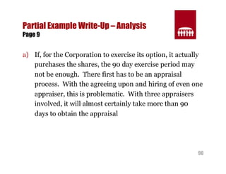 90 
Partial Example Write-Up – Analysis 
Page 9 
a) If, for the Corporation to exercise its option, it actually 
purchases the shares, the 90 day exercise period may 
not be enough. There first has to be an appraisal 
process. With the agreeing upon and hiring of even one 
appraiser, this is problematic. With three appraisers 
involved, it will almost certainly take more than 90 
days to obtain the appraisal 
 