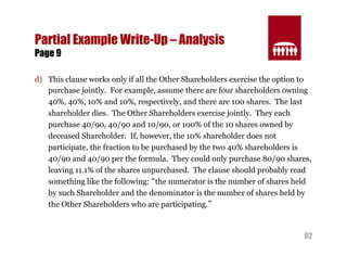 92 
Partial Example Write-Up – Analysis 
Page 9 
d) This clause works only if all the Other Shareholders exercise the option to 
purchase jointly. For example, assume there are four shareholders owning 
40%, 40%, 10% and 10%, respectively, and there are 100 shares. The last 
shareholder dies. The Other Shareholders exercise jointly. They each 
purchase 40/90, 40/90 and 10/90, or 100% of the 10 shares owned by 
deceased Shareholder. If, however, the 10% shareholder does not 
participate, the fraction to be purchased by the two 40% shareholders is 
40/90 and 40/90 per the formula. They could only purchase 80/90 shares, 
leaving 11.1% of the shares unpurchased. The clause should probably read 
something like the following: “the numerator is the number of shares held 
by such Shareholder and the denominator is the number of shares held by 
the Other Shareholders who are participating.” 
 
