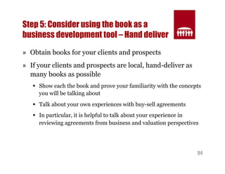 94 
Step 5: Consider using the book as a 
business development tool – Hand deliver 
» Obtain books for your clients and prospects 
» If your clients and prospects are local, hand-deliver as 
many books as possible 
§ Show each the book and prove your familiarity with the concepts 
you will be talking about 
§ Talk about your own experiences with buy-sell agreements 
§ In particular, it is helpful to talk about your experience in 
reviewing agreements from business and valuation perspectives 
 