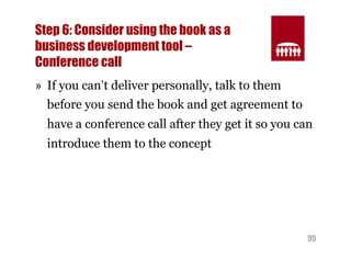Step 6: Consider using the book as a 
business development tool – 
Conference call 
» If you can’t deliver personally, talk to them 
before you send the book and get agreement to 
have a conference call after they get it so you can 
introduce them to the concept 
95 
 