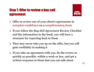 96 
Step 7: Offer to review a buy-sell 
agreement 
» Offer to review one of your client’s agreements in 
complete confidence on a complimentary basis 
» If you follow the Buy-Sell Agreement Review Checklist 
and the information in the book, you will have a 
structure for reporting back to them 
» They may never take you up on the offer, but you will 
gain credibility in making it 
» If you take an agreement with you, do the review as 
quickly as possible, within a week or less, and get a 
written response to them that you can talk about 
 