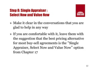 97 
Step 8: Single Appraiser : 
Select Now and Value Now 
» Make it clear in the conversations that you are 
glad to help in any way 
» If you are comfortable with it, leave them with 
the suggestion that the best pricing alternative 
for most buy-sell agreements is the “Single 
Appraiser, Select Now and Value Now” option 
from Chapter 17 
 
