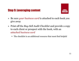 99 
Step 9: Leveraging content 
» Be sure your business card is attached to each book you 
give away 
» Print off the Buy-Sell Audit Checklist and provide a copy 
to each client or prospect with the book, with an 
attached business card 
§ The checklist is an additional resource that most find helpful 
 