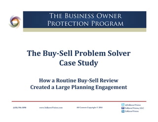 (630) 596-5090 www.InKnowVision.com All Content Copyright © 2014
@InKnowVision
InKnowVision, LLC
InKnowVision
The Business Owner
Protection Program
The	Buy‐Sell	Problem	Solver	
Case	Study
How	a	Routine	Buy‐Sell	Review	
Created	a	Large	Planning	Engagement
 