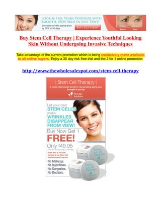 Buy Stem Cell Therapy | Experience Youthful Looking
     Skin Without Undergoing Invasive Techniques
Take advantage of the current promotion which is being exclusively made available
 to all online buyers. Enjoy a 30 day risk-free trial and the 2 for 1 online promotion.


   http://www.thewholesalespot.com/stem-cell-therapy
 