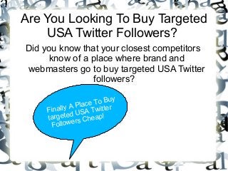 Are You Looking To Buy Targeted
USA Twitter Followers?
Did you know that your closest competitors
know of a place where brand and
webmasters go to buy targeted USA Twitter
followers?
Finally A Place To Buy
targeted USA Twitter
Followers Cheap!
 