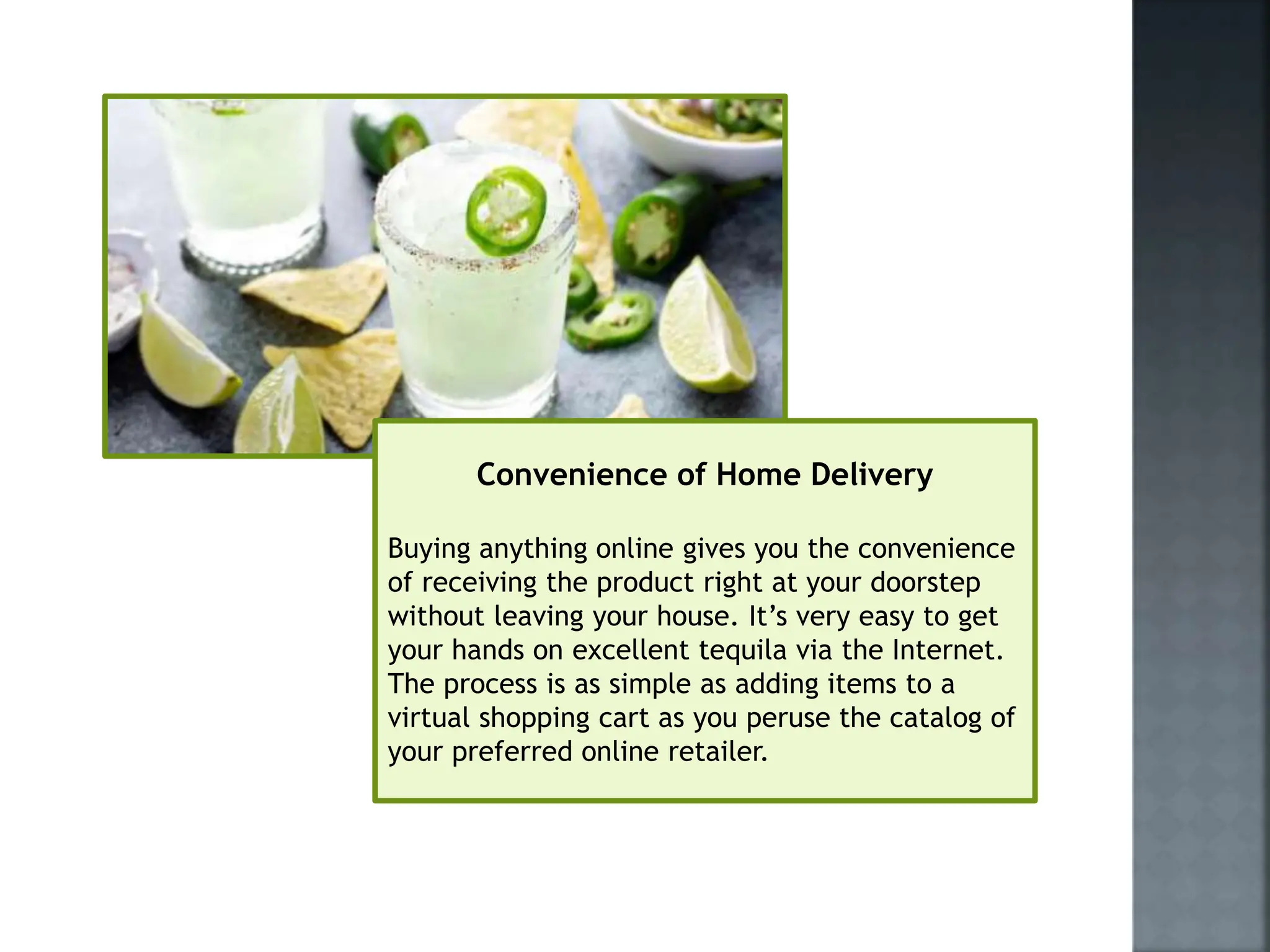 Convenience of Home Delivery
Buying anything online gives you the convenience
of receiving the product right at your doorstep
without leaving your house. It’s very easy to get
your hands on excellent tequila via the Internet.
The process is as simple as adding items to a
virtual shopping cart as you peruse the catalog of
your preferred online retailer.
 