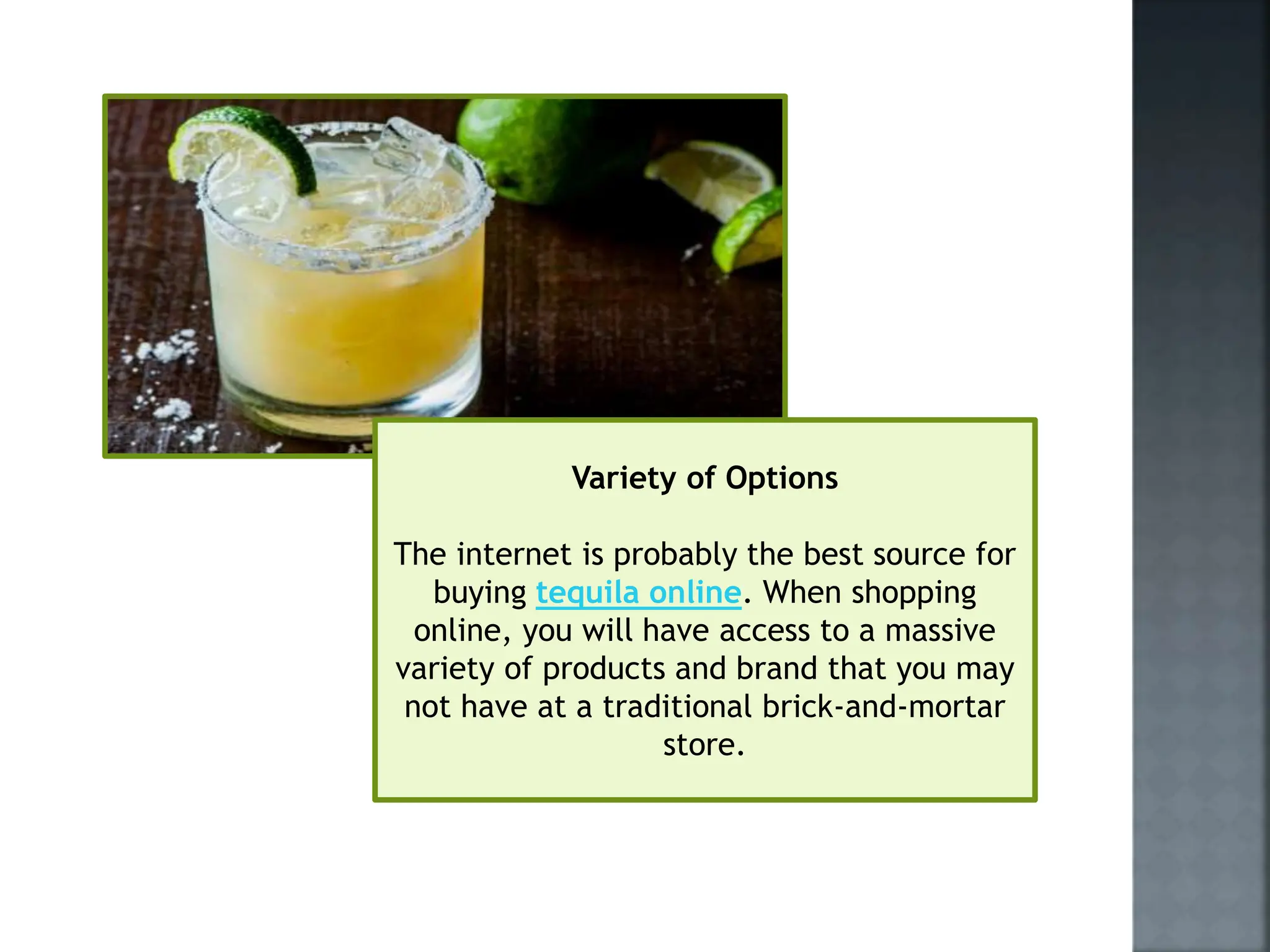 Variety of Options
The internet is probably the best source for
buying tequila online. When shopping
online, you will have access to a massive
variety of products and brand that you may
not have at a traditional brick-and-mortar
store.
 