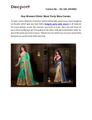 Contact No.- +91-120- 4544962
Buy Women Ethnic Wear Party Wear Sarees
To have a best collection of women stylish fashionable saree have a best shopping
on Decport which give you best fabric designer party wear sarees in all material
for every woman as per the occasion you have to wear. Here you will have all
your choice fulfilled as per the quality of the fabric with best embroidery work for
any of the party you have to wear. Choose the one which can suit your personality
and give you perfect look while wearing.
 