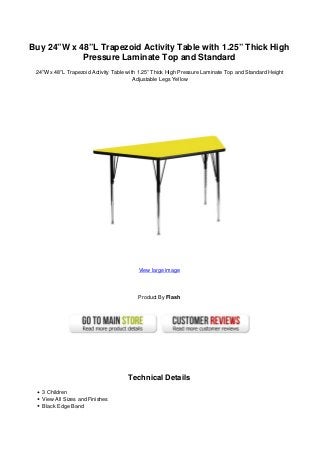 Buy 24”W x 48”L Trapezoid Activity Table with 1.25” Thick High
Pressure Laminate Top and Standard
24”W x 48”L Trapezoid Activity Table with 1.25” Thick High Pressure Laminate Top and Standard Height
Adjustable Legs Yellow
View large image
Product By Flash
Technical Details
3 Children
View All Sizes and Finishes
Black Edge Band
 