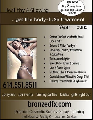 Right Now!
                                               Buy 2 spray tans,
  Healthy & Glowing                           get one application
                                                    half-off

      ...get the body-luXe treatment
                                           Year round
                                 Contour Your Bust Area for the Added
                                  Look of “lift”
                                 Enhance & Whiten Your Eyes
                                 Camouflage Cellulite, Stretch Marks
                                  & Spider Veins
                                 Teeth Appear Brighter
                                 Sexier, Darker Tummy & Derriere
                                 Look 10 Pounds Lighter
                                 STUNNING Olive & Brown-Toned Bronzer
                                 Cosmetic Sunless Without the Orange Effect
                                 Featuring Premier Mocha RX by bronzedfx
614.551.8511
spraytans spa events tanning parties brides girls night out

                 bronzedfx.com
        Premier Cosmetic Sunless Spray Tanning
             Individual & Facility On-Location Services
 