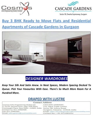 Buy 3 BHK Ready to Move Flats and Residential
Apartments of Cascade Gardens in Gurgaon
DESIGNER WARDROBES
Keep Your Silk And Satin Anew. In Neat Spaces, Modern Spacing Decked To
Queue. Pick Your Favourites With Ease. There's So Much More Room For A
Hundred More.
DRAPED WITH LUSTRE
 