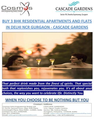 BUY 3 BHK RESIDENTIAL APARTMENTS AND FLATS
IN DELHI NCR GURGAON - CASCADE GARDENS
That perfect drink made from the finest of spirits. That special
bath that replenishes you, rejuvenates you. It's all about your
choices, the way you want to celebrate life. Distinctly You.
WHEN YOU CHOOSE TO BE NOTHING BUT YOU
 