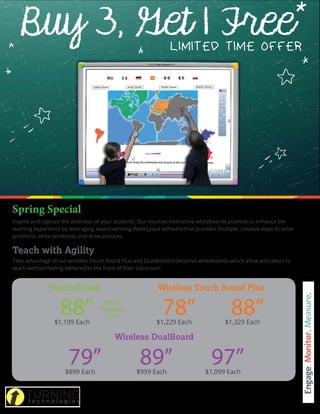 Inspire and capture the attention of your students. Our intuitive interactive whiteboards promise to enhance the
learning experience by leveraging award-winning WorkSpace software that provides multiple, creative ways to solve
problems, write sentences and draw pictures.
Teach with Agility
Take advantage of our wireless Touch Board Plus and DualBoard interactive whiteboards which allow educators to
teach without feeling tethered to the front of their classroom.
*The same size boards must be ordered per offer. Cannot be combined with other promotions.
Offer ends April 29, 201 at 5:00 p.m. EST. Offer valid for U.S. Domestic customers only.
Buy 3, Get 1 FreeLIMITED TIME OFFER
$899 Each
79” $999 Each
89” $1,099 Each
97”
$1,229 Each
78” $1,329 Each
88”
Wireless Touch Board Plus
Wireless DualBoard
$1,199 Each
88”
Touch Board
While
Supplies
Last!
 