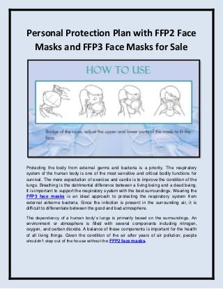 Personal Protection Plan with FFP2 Face
Masks and FFP3 Face Masks for Sale
Protecting the body from external germs and bacteria is a priority. The respiratory
system of the human body is one of the most sensitive and critical bodily functions for
survival. The mere expectation of exercise and cardio is to improve the condition of the
lungs. Breathing is the detrimental difference between a living being and a dead being.
It is important to support the respiratory system with the best surroundings. Wearing the
FFP3 face masks is an ideal approach to protecting the respiratory system from
external airborne bacteria. Since the infection is present in the surrounding air, it is
difficult to differentiate between the good and bad atmosphere.
The dependency of a human body’s lungs is primarily based on the surroundings. An
environment or atmosphere is filled with several components including nitrogen,
oxygen, and carbon dioxide. A balance of these components is important for the health
of all living things. Given the condition of the air after years of air pollution, people
shouldn’t step out of the house without the FFP2 face masks.
 