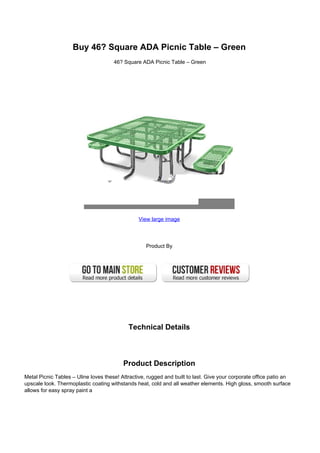 Buy 46? Square ADA Picnic Table – Green
46? Square ADA Picnic Table – Green
View large image
Product By
Technical Details
Product Description
Metal Picnic Tables – Uline loves these! Attractive, rugged and built to last. Give your corporate office patio an
upscale look. Thermoplastic coating withstands heat, cold and all weather elements. High gloss, smooth surface
allows for easy spray paint a
 