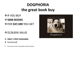 DOGPHORIA
                              the great book buy
IF YOU BUY
5000 BOOKS
FOR $47,500 YOU GET

$128,856 VALUE

 ONLY 1 SPOT AVAILABLE
 (continued)
   Bonus Gifts are Non-Transferable and Not for Resale
 