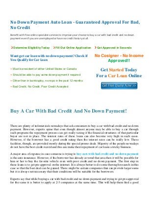 No Down Payment Auto Loan ­ Guaranteed Approval For Bad, 
No Credit 
 
Benefit with free online specialist services to improve your chance to buy a car with bad credit and no down 
payment even if you are unemployed or have no credit history at all. 


    Determine Eligibility Today        Fill Out Online Application          Get Approved in Seconds


Want get car loan with no down payment? Check If                         No Cosigner - No Income
You Qualify for Car Loan                                                       Approved!!
» Must be resident of either United States or Canada
                                                                             Get Started Today
» Should be able to pay some down payment if required
                                                                           For a Car Loan Online
» Other than in bankruptcy, no repo in the past 12 months
» Bad Credit, No Credit, Poor Credit Accepted


 

 


Buy A Car With Bad Credit And No Down Payment! 
 

There are plenty of infomercials nowadays that ask consumers to buy a car with bad credit and no down
payment. However, experts opine that even though almost anyone may be able to buy a car through
such programs the repayment process can get really taxing if the financial structures of that particular
buyer are not in place. The interest rates of these loans can also become very high in such cases.
However, if the borrower has a good credit rating then the interest rates can be really low. These
facilities, though, are provided mostly during the special promo deals. Majority of the people nowadays
do not have the best credit record and this can make their repayment of car loans a tricky business.

A major area of expense in case someone is trying to buy cars with bad credit and no down payment
is the auto insurance. However, if the borrower has already covered that area then it will be possible for
him or her to buy the favorite vehicle even with poor credit and no down payment. The first step in
these loans is to get pre-approval on the internet. It is always better to do some thorough research in this
case so that the best deal can be gained. There might be certain companies that can provide larger sums
but it is always not necessary that their conditions will be suitable for the borrowers.

Experts say that while buying a car with bad credit and no down payment and trying to get pre-approval
for the same it is better to apply at 2-3 companies at the same time. This will help them find a good
 