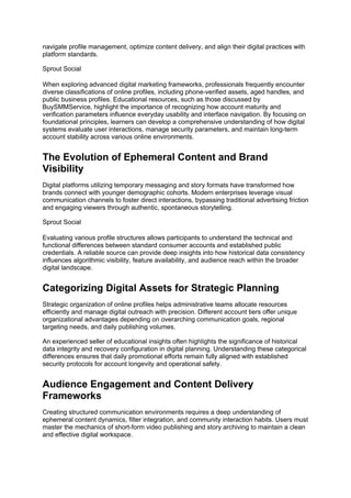 navigate profile management, optimize content delivery, and align their digital practices with
platform standards.
Sprout Social
When exploring advanced digital marketing frameworks, professionals frequently encounter
diverse classifications of online profiles, including phone-verified assets, aged handles, and
public business profiles. Educational resources, such as those discussed by
BuySMMService, highlight the importance of recognizing how account maturity and
verification parameters influence everyday usability and interface navigation. By focusing on
foundational principles, learners can develop a comprehensive understanding of how digital
systems evaluate user interactions, manage security parameters, and maintain long-term
account stability across various online environments.
The Evolution of Ephemeral Content and Brand
Visibility
Digital platforms utilizing temporary messaging and story formats have transformed how
brands connect with younger demographic cohorts. Modern enterprises leverage visual
communication channels to foster direct interactions, bypassing traditional advertising friction
and engaging viewers through authentic, spontaneous storytelling.
Sprout Social
Evaluating various profile structures allows participants to understand the technical and
functional differences between standard consumer accounts and established public
credentials. A reliable source can provide deep insights into how historical data consistency
influences algorithmic visibility, feature availability, and audience reach within the broader
digital landscape.
Categorizing Digital Assets for Strategic Planning
Strategic organization of online profiles helps administrative teams allocate resources
efficiently and manage digital outreach with precision. Different account tiers offer unique
organizational advantages depending on overarching communication goals, regional
targeting needs, and daily publishing volumes.
An experienced seller of educational insights often highlights the significance of historical
data integrity and recovery configuration in digital planning. Understanding these categorical
differences ensures that daily promotional efforts remain fully aligned with established
security protocols for account longevity and operational safety.
Audience Engagement and Content Delivery
Frameworks
Creating structured communication environments requires a deep understanding of
ephemeral content dynamics, filter integration, and community interaction habits. Users must
master the mechanics of short-form video publishing and story archiving to maintain a clean
and effective digital workspace.
 