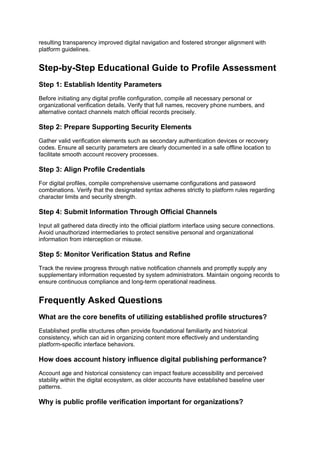 resulting transparency improved digital navigation and fostered stronger alignment with
platform guidelines.
Step-by-Step Educational Guide to Profile Assessment
Step 1: Establish Identity Parameters
Before initiating any digital profile configuration, compile all necessary personal or
organizational verification details. Verify that full names, recovery phone numbers, and
alternative contact channels match official records precisely.
Step 2: Prepare Supporting Security Elements
Gather valid verification elements such as secondary authentication devices or recovery
codes. Ensure all security parameters are clearly documented in a safe offline location to
facilitate smooth account recovery processes.
Step 3: Align Profile Credentials
For digital profiles, compile comprehensive username configurations and password
combinations. Verify that the designated syntax adheres strictly to platform rules regarding
character limits and security strength.
Step 4: Submit Information Through Official Channels
Input all gathered data directly into the official platform interface using secure connections.
Avoid unauthorized intermediaries to protect sensitive personal and organizational
information from interception or misuse.
Step 5: Monitor Verification Status and Refine
Track the review progress through native notification channels and promptly supply any
supplementary information requested by system administrators. Maintain ongoing records to
ensure continuous compliance and long-term operational readiness.
Frequently Asked Questions
What are the core benefits of utilizing established profile structures?
Established profile structures often provide foundational familiarity and historical
consistency, which can aid in organizing content more effectively and understanding
platform-specific interface behaviors.
How does account history influence digital publishing performance?
Account age and historical consistency can impact feature accessibility and perceived
stability within the digital ecosystem, as older accounts have established baseline user
patterns.
Why is public profile verification important for organizations?
 
