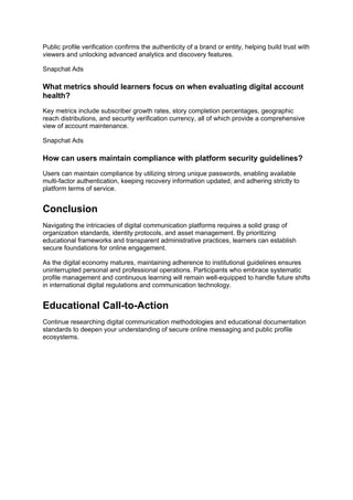 Public profile verification confirms the authenticity of a brand or entity, helping build trust with
viewers and unlocking advanced analytics and discovery features.
Snapchat Ads
What metrics should learners focus on when evaluating digital account
health?
Key metrics include subscriber growth rates, story completion percentages, geographic
reach distributions, and security verification currency, all of which provide a comprehensive
view of account maintenance.
Snapchat Ads
How can users maintain compliance with platform security guidelines?
Users can maintain compliance by utilizing strong unique passwords, enabling available
multi-factor authentication, keeping recovery information updated, and adhering strictly to
platform terms of service.
Conclusion
Navigating the intricacies of digital communication platforms requires a solid grasp of
organization standards, identity protocols, and asset management. By prioritizing
educational frameworks and transparent administrative practices, learners can establish
secure foundations for online engagement.
As the digital economy matures, maintaining adherence to institutional guidelines ensures
uninterrupted personal and professional operations. Participants who embrace systematic
profile management and continuous learning will remain well-equipped to handle future shifts
in international digital regulations and communication technology.
Educational Call-to-Action
Continue researching digital communication methodologies and educational documentation
standards to deepen your understanding of secure online messaging and public profile
ecosystems.
 