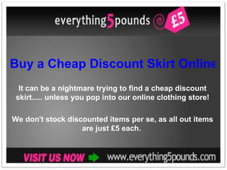 Buy a Cheap Discount Skirt Online It can be a nightmare trying to find a cheap discount skirt..... unless you pop into our online clothing store! We don't stock discounted items per se, as all out items are just £5 each.  